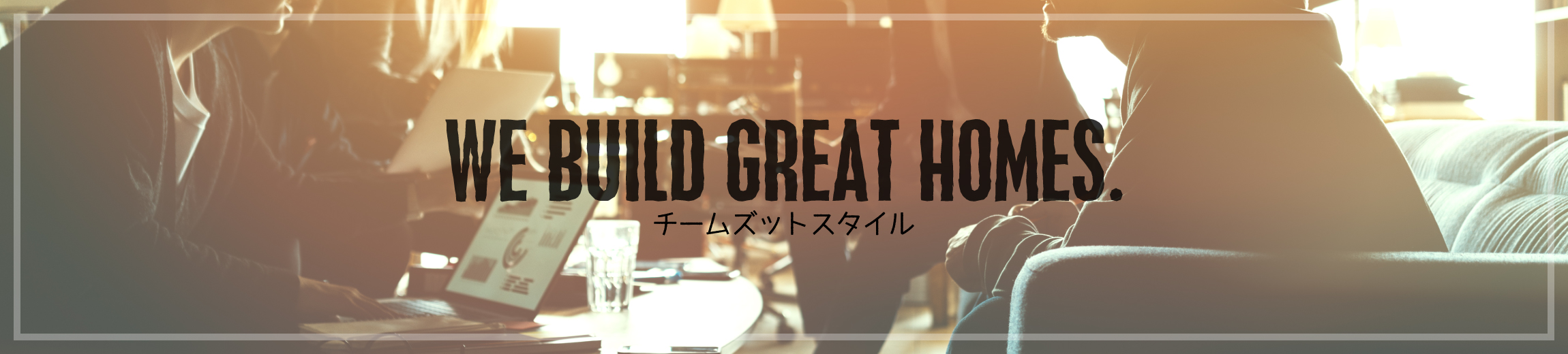 WE BUILD GREAT HOMES. チームズットスタイル